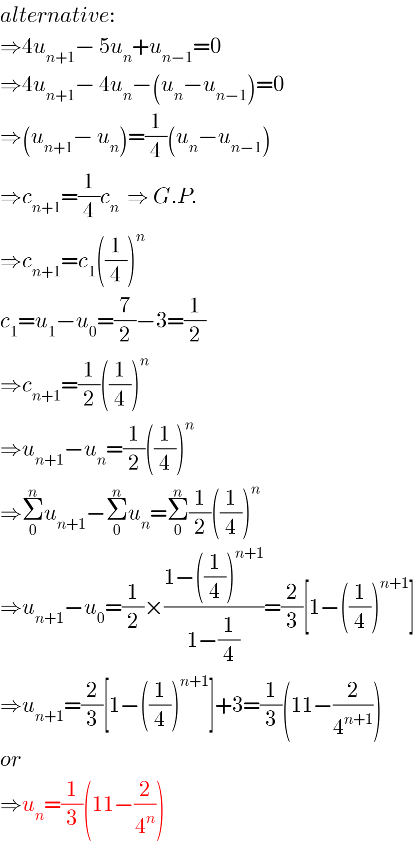 alternative:  ⇒4u_(n+1) − 5u_n +u_(n−1) =0  ⇒4u_(n+1) − 4u_n −(u_n −u_(n−1) )=0  ⇒(u_(n+1) − u_n )=(1/4)(u_n −u_(n−1) )  ⇒c_(n+1) =(1/4)c_n   ⇒ G.P.  ⇒c_(n+1) =c_1 ((1/4))^n   c_1 =u_1 −u_0 =(7/2)−3=(1/2)  ⇒c_(n+1) =(1/2)((1/4))^n   ⇒u_(n+1) −u_n =(1/2)((1/4))^n   ⇒Σ_0 ^n u_(n+1) −Σ_0 ^n u_n =Σ_0 ^n (1/2)((1/4))^n   ⇒u_(n+1) −u_0 =(1/2)×((1−((1/4))^(n+1) )/(1−(1/4)))=(2/3)[1−((1/4))^(n+1) ]  ⇒u_(n+1) =(2/3)[1−((1/4))^(n+1) ]+3=(1/3)(11−(2/4^(n+1) ))  or  ⇒u_n =(1/3)(11−(2/4^n ))  