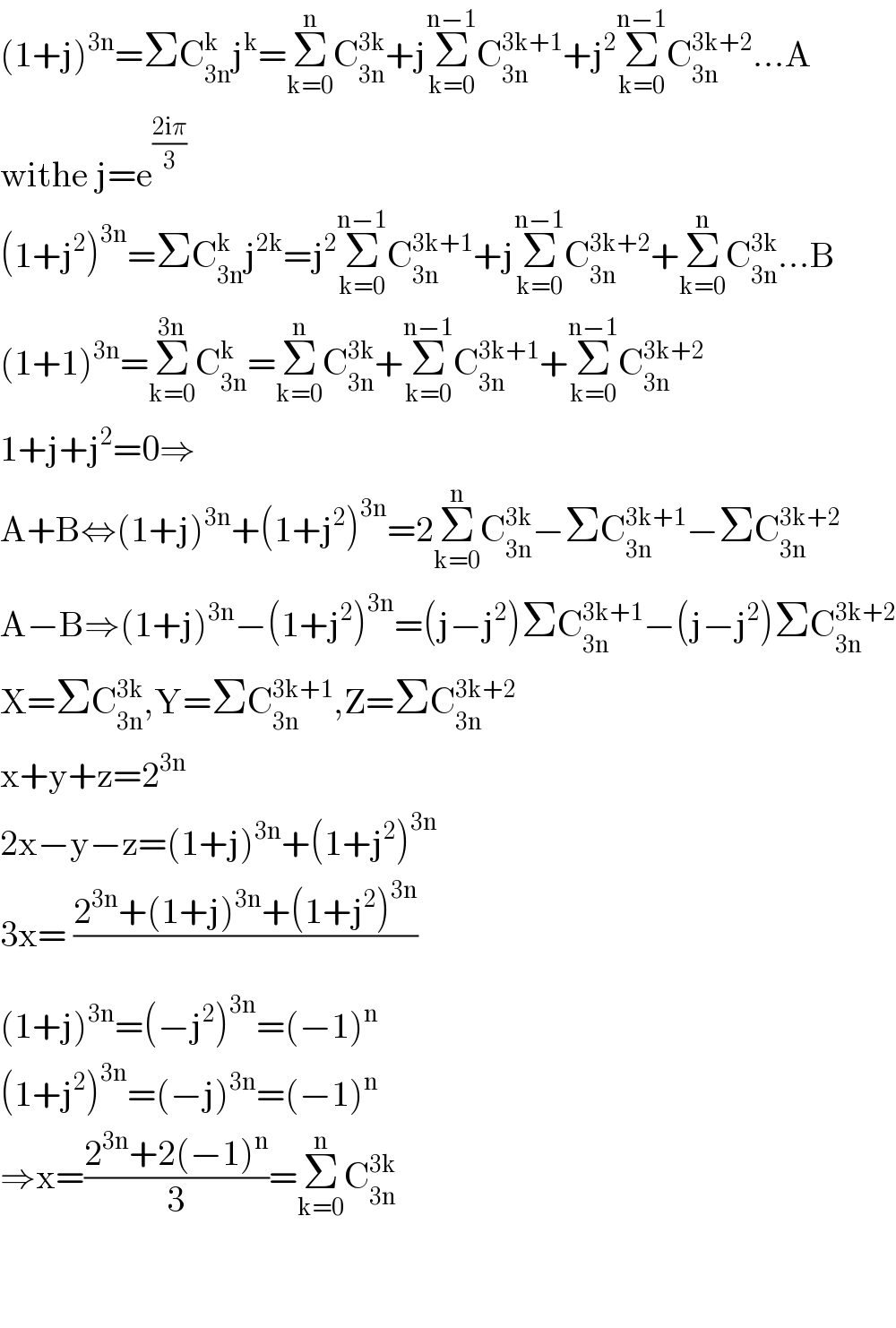 (1+j)^(3n) =ΣC_(3n) ^k j^k =Σ_(k=0) ^n C_(3n) ^(3k) +jΣ_(k=0) ^(n−1) C_(3n) ^(3k+1) +j^2 Σ_(k=0) ^(n−1) C_(3n) ^(3k+2) ...A  withe j=e^((2iπ)/3)   (1+j^2 )^(3n) =ΣC_(3n) ^k j^(2k) =j^2 Σ_(k=0) ^(n−1) C_(3n) ^(3k+1) +jΣ_(k=0) ^(n−1) C_(3n) ^(3k+2) +Σ_(k=0) ^n C_(3n) ^(3k) ...B  (1+1)^(3n) =Σ_(k=0) ^(3n) C_(3n) ^k =Σ_(k=0) ^n C_(3n) ^(3k) +Σ_(k=0) ^(n−1) C_(3n) ^(3k+1) +Σ_(k=0) ^(n−1) C_(3n) ^(3k+2)   1+j+j^2 =0⇒  A+B⇔(1+j)^(3n) +(1+j^2 )^(3n) =2Σ_(k=0) ^n C_(3n) ^(3k) −ΣC_(3n) ^(3k+1) −ΣC_(3n) ^(3k+2)   A−B⇒(1+j)^(3n) −(1+j^2 )^(3n) =(j−j^2 )ΣC_(3n) ^(3k+1) −(j−j^2 )ΣC_(3n) ^(3k+2)   X=ΣC_(3n) ^(3k) ,Y=ΣC_(3n) ^(3k+1) ,Z=ΣC_(3n) ^(3k+2)   x+y+z=2^(3n)   2x−y−z=(1+j)^(3n) +(1+j^2 )^(3n)   3x= ((2^(3n) +(1+j)^(3n) +(1+j^2 )^(3n) )/)  (1+j)^(3n) =(−j^2 )^(3n) =(−1)^n   (1+j^2 )^(3n) =(−j)^(3n) =(−1)^n   ⇒x=((2^(3n) +2(−1)^n )/3)=Σ_(k=0) ^n C_(3n) ^(3k)       