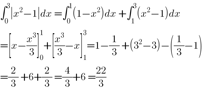 ∫_0 ^3 ∣x^2 −1∣dx =∫_0 ^1 (1−x^2 )dx +∫_1 ^3 (x^2 −1)dx  =[x−(x^3 /3)]_0 ^1 +[(x^3 /3)−x]_1 ^3 =1−(1/3) +(3^2 −3)−((1/3)−1)  =(2/3) +6+(2/3) =(4/3)+6 =((22)/3)    