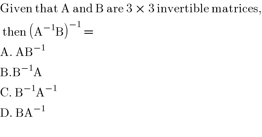 Given that A and B are 3 × 3 invertible matrices,   then (A^(−1) B)^(−1)  =  A. AB^(−1)   B.B^(−1) A  C. B^(−1) A^(−1)   D. BA^(−1)   
