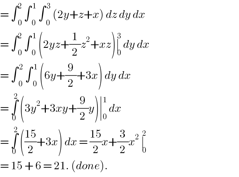 = ∫ _0 ^2  ∫ _0 ^( 1)  ∫ _0 ^( 3)  (2y+z+x) dz dy dx   = ∫ _0 ^2  ∫ _0 ^( 1)  (2yz+(1/2)z^2 +xz)∣_( 0) ^( 3)  dy dx   = ∫ _0 ^( 2)  ∫ _0 ^( 1)  (6y+(9/2)+3x) dy dx  = ∫_0 ^( 2)  (3y^2 +3xy+(9/2)y)∣ _0 ^1  dx  = ∫_0 ^2  (((15)/2)+3x) dx = ((15)/2)x+(3/2)x^2  ∣_( 0) ^( 2)   = 15 + 6 = 21. (done).   