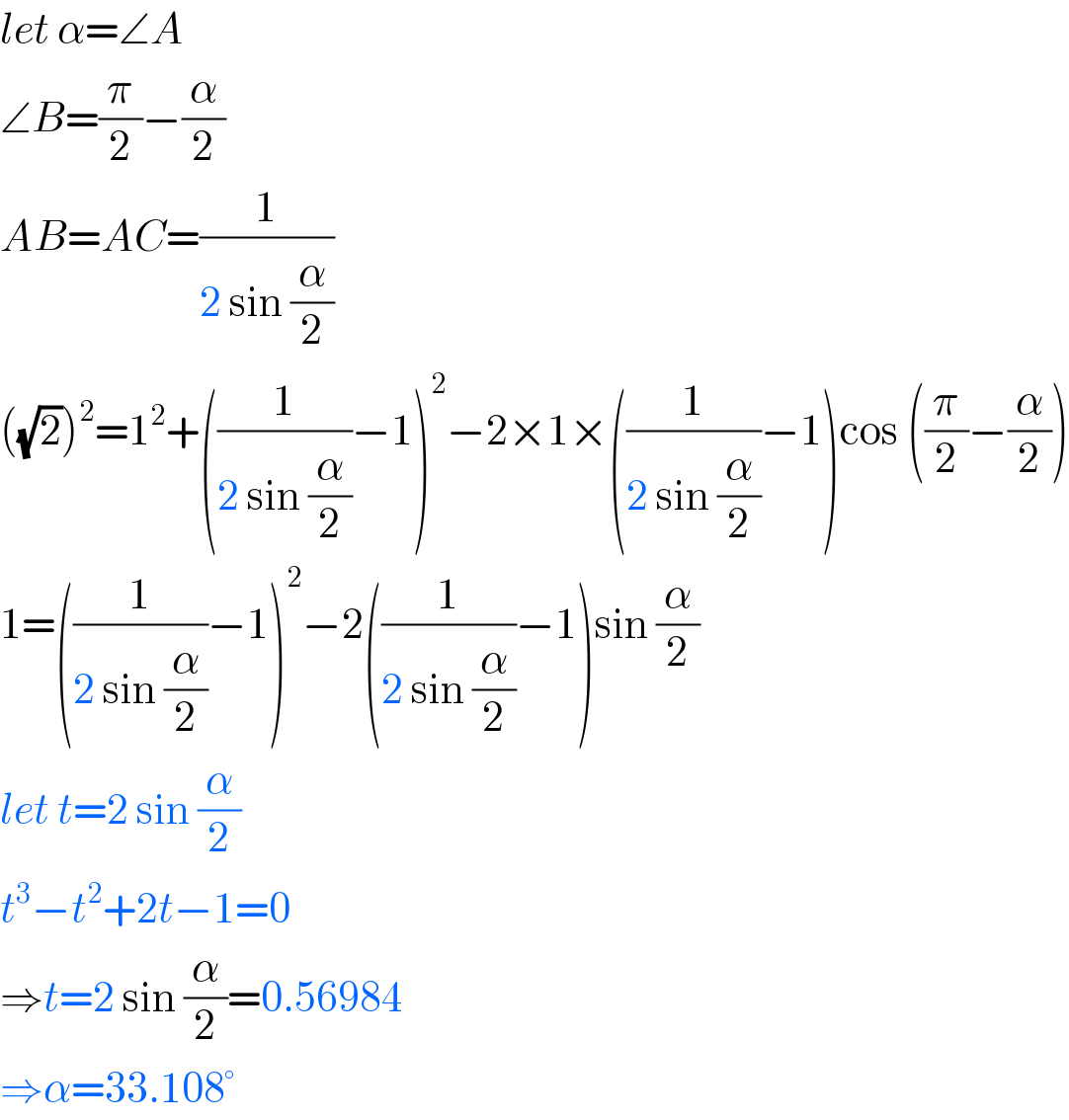 let α=∠A  ∠B=(π/2)−(α/2)  AB=AC=(1/(2 sin (α/2)))  ((√2))^2 =1^2 +((1/(2 sin (α/2)))−1)^2 −2×1×((1/(2 sin (α/2)))−1)cos ((π/2)−(α/2))  1=((1/(2 sin (α/2)))−1)^2 −2((1/(2 sin (α/2)))−1)sin (α/2)  let t=2 sin (α/2)  t^3 −t^2 +2t−1=0  ⇒t=2 sin (α/2)=0.56984  ⇒α=33.108°  