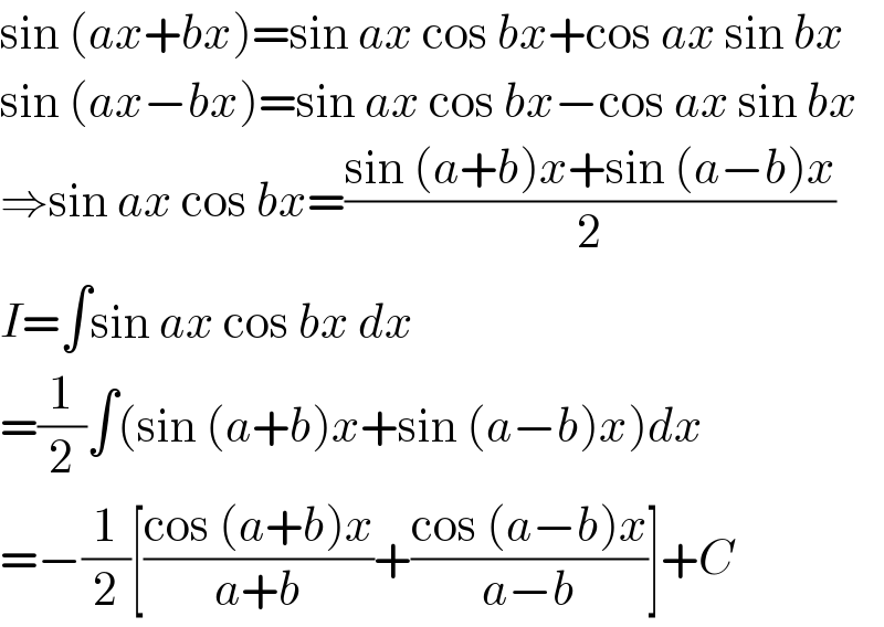 sin (ax+bx)=sin ax cos bx+cos ax sin bx  sin (ax−bx)=sin ax cos bx−cos ax sin bx  ⇒sin ax cos bx=((sin (a+b)x+sin (a−b)x)/2)  I=∫sin ax cos bx dx  =(1/2)∫(sin (a+b)x+sin (a−b)x)dx  =−(1/2)[((cos (a+b)x)/(a+b))+((cos (a−b)x)/(a−b))]+C  
