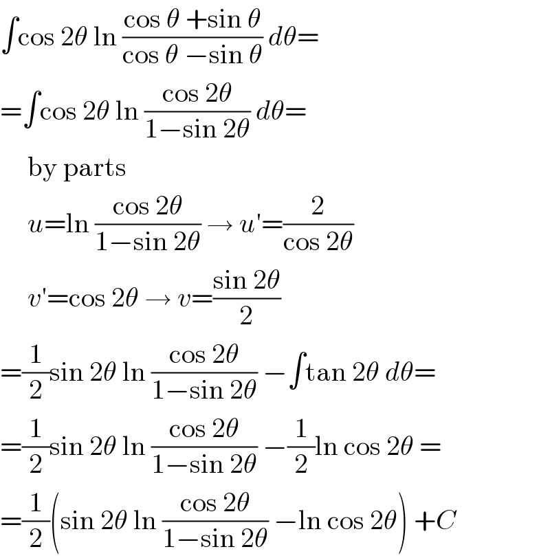 ∫cos 2θ ln ((cos θ +sin θ)/(cos θ −sin θ)) dθ=  =∫cos 2θ ln ((cos 2θ)/(1−sin 2θ)) dθ=       by parts       u=ln ((cos 2θ)/(1−sin 2θ)) → u′=(2/(cos 2θ))       v′=cos 2θ → v=((sin 2θ)/2)  =(1/2)sin 2θ ln ((cos 2θ)/(1−sin 2θ)) −∫tan 2θ dθ=  =(1/2)sin 2θ ln ((cos 2θ)/(1−sin 2θ)) −(1/2)ln cos 2θ =  =(1/2)(sin 2θ ln ((cos 2θ)/(1−sin 2θ)) −ln cos 2θ) +C  