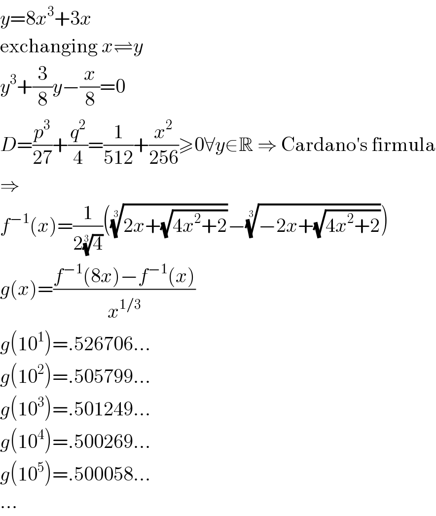 y=8x^3 +3x  exchanging x⇌y  y^3 +(3/8)y−(x/8)=0  D=(p^3 /(27))+(q^2 /4)=(1/(512))+(x^2 /(256))≥0∀y∈R ⇒ Cardano′s firmula  ⇒  f^(−1) (x)=(1/(2(4)^(1/3) ))(((2x+(√(4x^2 +2))))^(1/3) −((−2x+(√(4x^2 +2))))^(1/3) )  g(x)=((f^(−1) (8x)−f^(−1) (x))/x^(1/3) )  g(10^1 )=.526706...  g(10^2 )=.505799...  g(10^3 )=.501249...  g(10^4 )=.500269...  g(10^5 )=.500058...  ...  