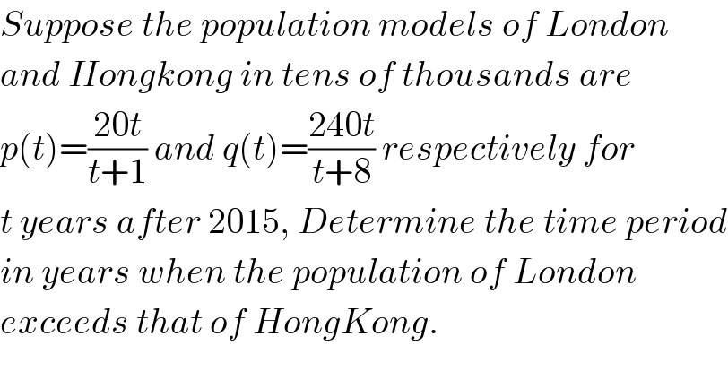 Suppose the population models of London  and Hongkong in tens of thousands are  p(t)=((20t)/(t+1)) and q(t)=((240t)/(t+8)) respectively for  t years after 2015, Determine the time period  in years when the population of London  exceeds that of HongKong.  