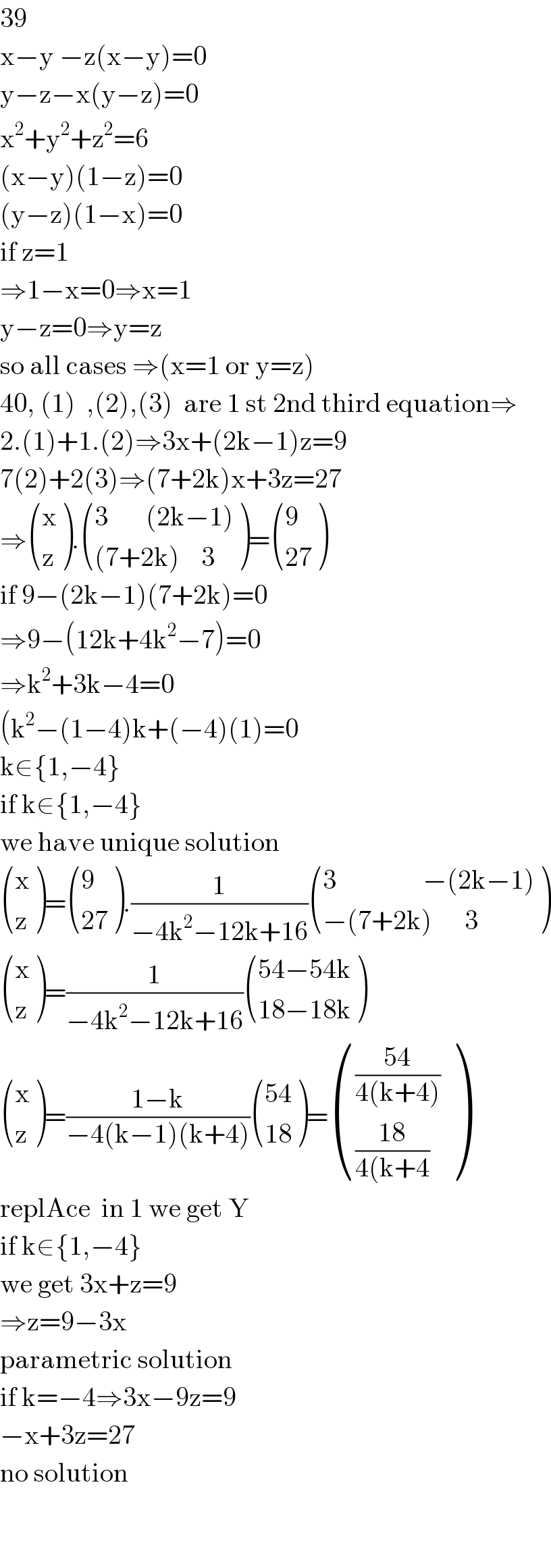 39  x−y −z(x−y)=0  y−z−x(y−z)=0  x^2 +y^2 +z^2 =6  (x−y)(1−z)=0  (y−z)(1−x)=0  if z=1  ⇒1−x=0⇒x=1  y−z=0⇒y=z  so all cases ⇒(x=1 or y=z)  40, (1)  ,(2),(3)  are 1 st 2nd third equation⇒  2.(1)+1.(2)⇒3x+(2k−1)z=9  7(2)+2(3)⇒(7+2k)x+3z=27  ⇒ ((x),(z) ). (((3       (2k−1))),(((7+2k)    3)) )= ((9),((27)) )  if 9−(2k−1)(7+2k)=0  ⇒9−(12k+4k^2 −7)=0  ⇒k^2 +3k−4=0  (k^2 −(1−4)k+(−4)(1)=0  k∈{1,−4}  if k∉{1,−4}  we have unique solution   ((x),(z) )= ((9),((27)) ).(1/(−4k^2 −12k+16)) (((3                −(2k−1))),((−(7+2k)      3)) )   ((x),(z) )=(1/(−4k^2 −12k+16)) (((54−54k)),((18−18k)) )   ((x),(z) )=((1−k)/(−4(k−1)(k+4))) (((54)),((18)) )= ((((54)/(4(k+4)))),(((18)/(4(k+4))) )  replAce  in 1 we get Y  if k∈{1,−4}  we get 3x+z=9  ⇒z=9−3x  parametric solution  if k=−4⇒3x−9z=9  −x+3z=27  no solution      