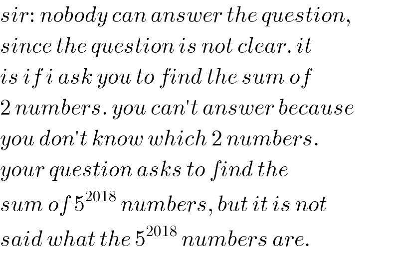 sir: nobody can answer the question,  since the question is not clear. it  is if i ask you to find the sum of  2 numbers. you can′t answer because  you don′t know which 2 numbers.  your question asks to find the  sum of 5^(2018)  numbers, but it is not  said what the 5^(2018)  numbers are.  