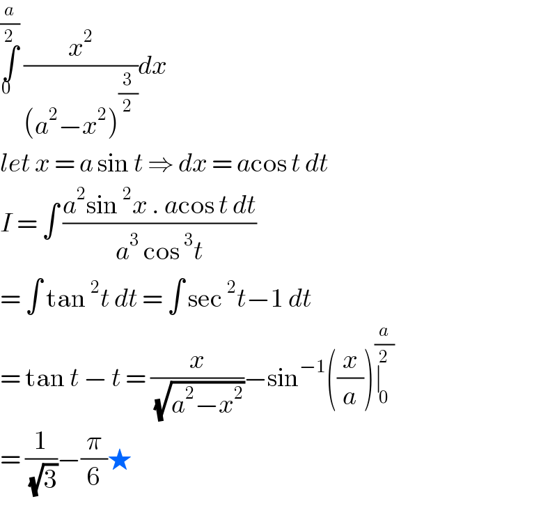 ∫_(0  ) ^(a/2)  (x^2 /((a^2 −x^2 )^(3/2) ))dx   let x = a sin t ⇒ dx = acos t dt   I = ∫ ((a^2 sin^2 x . acos t dt)/(a^3  cos^3 t))  = ∫ tan^2 t dt = ∫ sec^2 t−1 dt  = tan t − t = (x/( (√(a^2 −x^2 ))))−sin^(−1) ((x/a))∣_0 ^(a/2)   = (1/( (√3)))−(π/6)★  