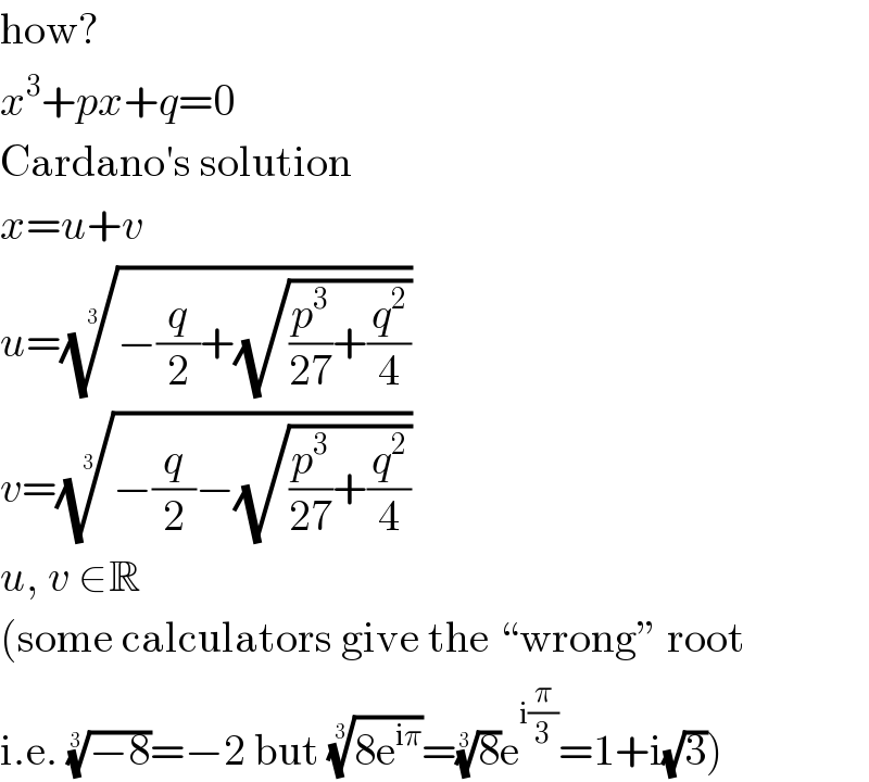 how?  x^3 +px+q=0  Cardano′s solution  x=u+v  u=((−(q/2)+(√((p^3 /(27))+(q^2 /4)))))^(1/3)   v=((−(q/2)−(√((p^3 /(27))+(q^2 /4)))))^(1/3)   u, v ∈R  (some calculators give the “wrong” root  i.e. ((−8))^(1/3) =−2 but ((8e^(iπ) ))^(1/3) =(8)^(1/3) e^(i(π/3)) =1+i(√3))  