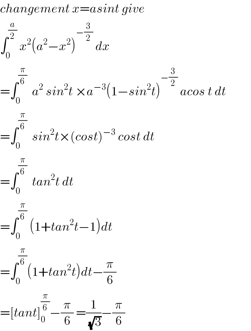 changement x=asint give  ∫_0 ^(a/2)  x^2 (a^2 −x^2 )^(−(3/2))  dx  =∫_0 ^(π/6)   a^2  sin^2 t ×a^(−3) (1−sin^2 t)^(−(3/2))  acos t dt  =∫_0 ^(π/6)   sin^2 t×(cost)^(−3)  cost dt  =∫_0 ^(π/6)   tan^2 t dt  =∫_0 ^(π/6)  (1+tan^2 t−1)dt  =∫_0 ^(π/6) (1+tan^2 t)dt−(π/6)  =[tant]_0 ^(π/6) −(π/6) =(1/( (√3)))−(π/6)  