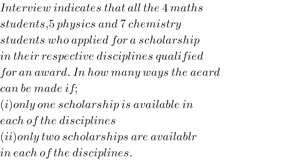 Interview indicates that all the 4 maths  students,5 physics and 7 chemistry  students who applied for a scholarship  in their respective disciplines qualified  for an award. In how many ways the aeard  can be made if;  (i)only one scholarship is available in  each of the disciplines  (ii)only two scholarships are availablr  in each of the disciplines.  