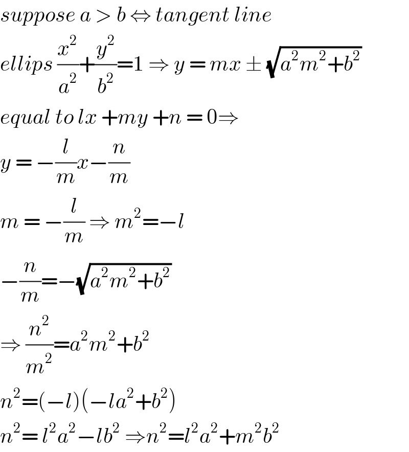 suppose a > b ⇔ tangent line   ellips (x^2 /a^2 )+(y^2 /b^2 )=1 ⇒ y = mx ± (√(a^2 m^2 +b^2 ))  equal to lx +my +n = 0⇒   y = −(l/m)x−(n/m)   m = −(l/m) ⇒ m^2 =−l   −(n/m)=−(√(a^2 m^2 +b^2 ))  ⇒ (n^2 /m^2 )=a^2 m^2 +b^2    n^2 =(−l)(−la^2 +b^2 )   n^2 = l^2 a^2 −lb^2  ⇒n^2 =l^2 a^2 +m^2 b^2   