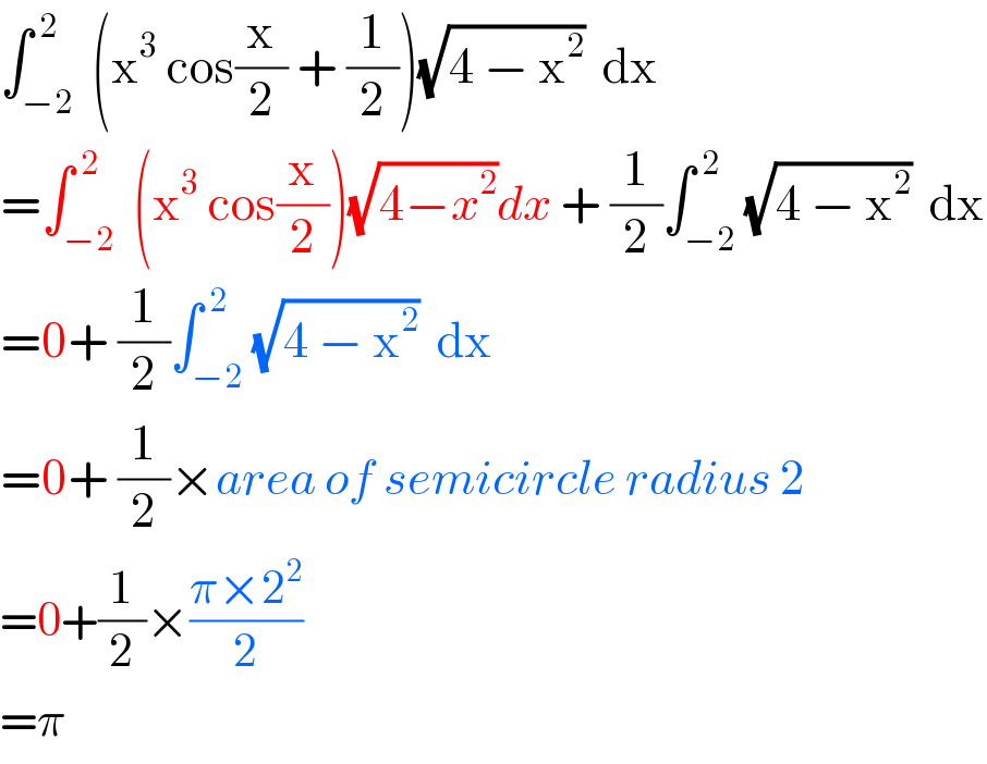 ∫_(−2) ^( 2)  (x^3  cos(x/2) + (1/2))(√(4 − x^2 ))  dx  =∫_(−2) ^( 2)  (x^3  cos(x/2))(√(4−x^2 ))dx + (1/2)∫_(−2) ^( 2) (√(4 − x^2 ))  dx  =0+ (1/2)∫_(−2) ^( 2) (√(4 − x^2 ))  dx  =0+ (1/2)×area of semicircle radius 2  =0+(1/2)×((π×2^2 )/2)  =π  