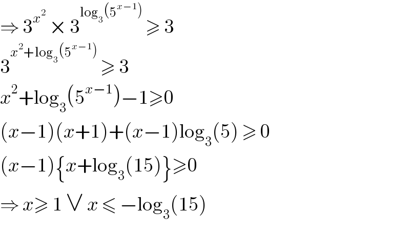 ⇒ 3^x^2   × 3^(log_3 (5^(x−1) ))  ≥ 3  3^(x^2 +log_3 (5^(x−1) ))  ≥ 3  x^2 +log_3 (5^(x−1) )−1≥0  (x−1)(x+1)+(x−1)log_3 (5) ≥ 0  (x−1){x+log_3 (15)}≥0  ⇒ x≥ 1 ∨ x ≤ −log_3 (15)  
