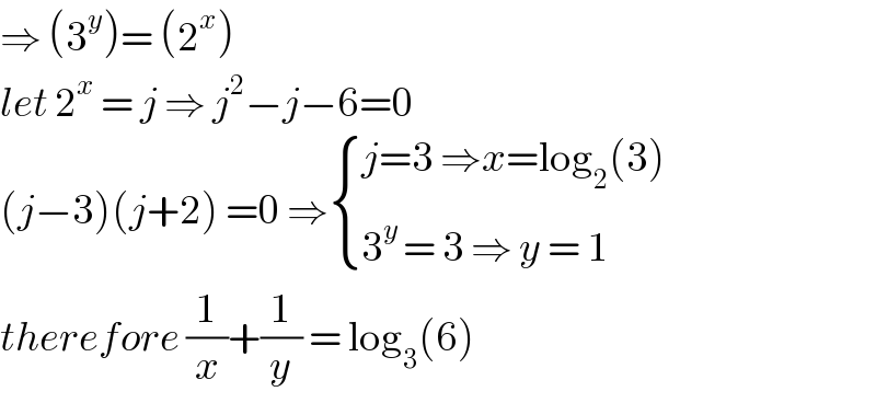 ⇒ (3^y )= (2^x )  let 2^x  = j ⇒ j^2 −j−6=0  (j−3)(j+2) =0 ⇒ { ((j=3 ⇒x=log_2 (3))),((3^(y ) = 3 ⇒ y = 1)) :}  therefore (1/x)+(1/y) = log_3 (6)  
