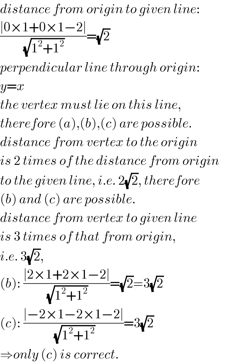 distance from origin to given line:  ((∣0×1+0×1−2∣)/( (√(1^2 +1^2 ))))=(√2)  perpendicular line through origin:  y=x  the vertex must lie on this line,  therefore (a),(b),(c) are possible.  distance from vertex to the origin  is 2 times of the distance from origin  to the given line, i.e. 2(√2), therefore  (b) and (c) are possible.  distance from vertex to given line  is 3 times of that from origin,  i.e. 3(√2),  (b): ((∣2×1+2×1−2∣)/( (√(1^2 +1^2 ))))=(√2)≠3(√2)  (c): ((∣−2×1−2×1−2∣)/( (√(1^2 +1^2 ))))=3(√2)  ⇒only (c) is correct.  