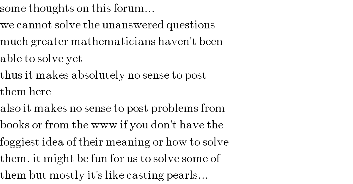 some thoughts on this forum...  we cannot solve the unanswered questions  much greater mathematicians haven′t been  able to solve yet  thus it makes absolutely no sense to post  them here  also it makes no sense to post problems from  books or from the www if you don′t have the  foggiest idea of their meaning or how to solve  them. it might be fun for us to solve some of  them but mostly it′s like casting pearls...  