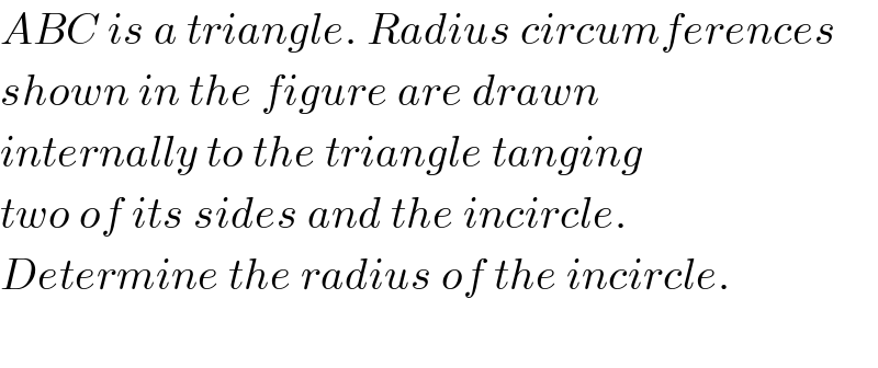 ABC is a triangle. Radius circumferences  shown in the figure are drawn  internally to the triangle tanging  two of its sides and the incircle.  Determine the radius of the incircle.    
