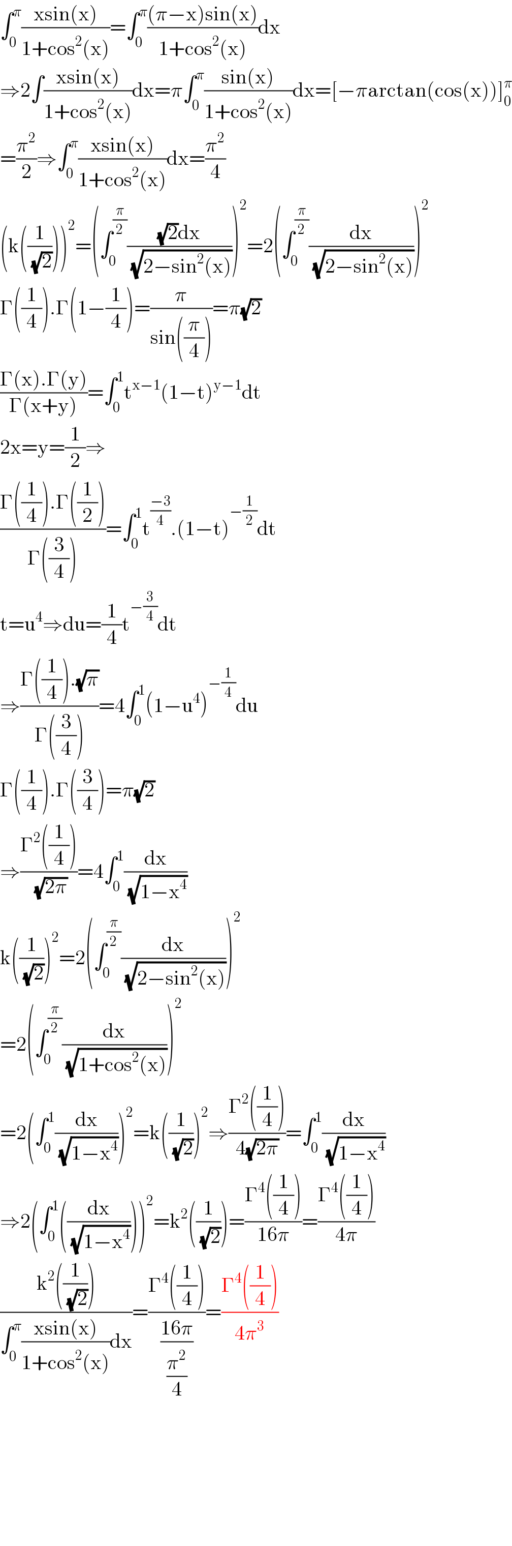 ∫_0 ^π ((xsin(x))/(1+cos^2 (x)))=∫_0 ^π (((π−x)sin(x))/(1+cos^2 (x)))dx  ⇒2∫((xsin(x))/(1+cos^2 (x)))dx=π∫_0 ^π ((sin(x))/(1+cos^2 (x)))dx=[−πarctan(cos(x))]_0 ^π   =(π^2 /2)⇒∫_0 ^π ((xsin(x))/(1+cos^2 (x)))dx=(π^2 /4)  (k((1/( (√2)))))^2 =(∫_0 ^(π/2) (((√2)dx)/( (√(2−sin^2 (x))))))^2 =2(∫_0 ^(π/2) (dx/( (√(2−sin^2 (x))))))^2   Γ((1/4)).Γ(1−(1/4))=(π/(sin((π/4))))=π(√2)  ((Γ(x).Γ(y))/(Γ(x+y)))=∫_0 ^1 t^(x−1) (1−t)^(y−1) dt  2x=y=(1/2)⇒  ((Γ((1/4)).Γ((1/2)))/(Γ((3/4))))=∫_0 ^1 t^((−3)/4) .(1−t)^(−(1/2)) dt  t=u^4 ⇒du=(1/4)t^(−(3/4)) dt  ⇒((Γ((1/4)).(√π))/(Γ((3/4))))=4∫_0 ^1 (1−u^4 )^(−(1/4)) du  Γ((1/4)).Γ((3/4))=π(√2)  ⇒((Γ^2 ((1/4)))/( (√(2π))))=4∫_0 ^1 (dx/( (√(1−x^4 ))))  k((1/( (√2))))^2 =2(∫_0 ^(π/2) (dx/( (√(2−sin^2 (x))))))^2   =2(∫_0 ^(π/2) (dx/( (√(1+cos^2 (x))))))^2   =2(∫_0 ^1 (dx/( (√(1−x^4 )))))^2 =k((1/( (√2))))^2 ⇒((Γ^2 ((1/4)))/(4(√(2π))))=∫_0 ^1 (dx/( (√(1−x^4 ))))  ⇒2(∫_0 ^1 ((dx/( (√(1−x^4 ))))))^2 =k^2 ((1/( (√2))))=((Γ^4 ((1/4)))/(16π))=((Γ^4 ((1/4)))/(4π))  ((k^2 ((1/( (√2)))))/(∫_0 ^π ((xsin(x))/(1+cos^2 (x)))dx))=((Γ^4 ((1/4)))/((16π)/(π^2 /4)))=((Γ^4 ((1/4)))/(4π^3 ))            