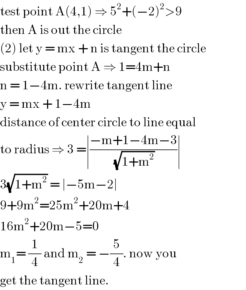 test point A(4,1) ⇒ 5^2 +(−2)^2 >9  then A is out the circle  (2) let y = mx + n is tangent the circle  substitute point A ⇒ 1=4m+n  n = 1−4m. rewrite tangent line   y = mx + 1−4m   distance of center circle to line equal  to radius ⇒ 3 =∣((−m+1−4m−3)/( (√(1+m^2 ))))∣  3(√(1+m^2 )) = ∣−5m−2∣  9+9m^2 =25m^2 +20m+4  16m^2 +20m−5=0  m_1 = (1/4) and m_2  = −(5/4). now you  get the tangent line.   