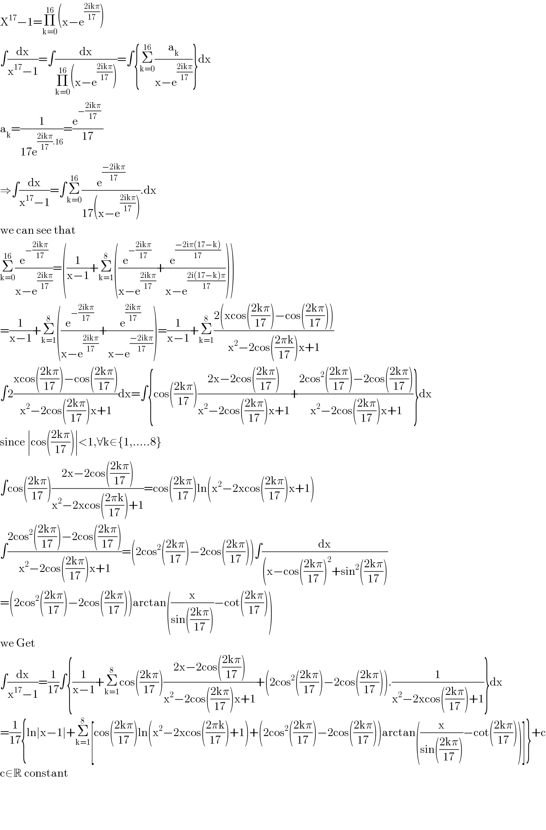 X^(17) −1=Π_(k=0) ^(16) (x−e^((2ikπ)/(17)) )  ∫(dx/(x^(17) −1))=∫(dx/(Π_(k=0) ^(16) (x−e^((2ikπ)/(17)) )))=∫{Σ_(k=0) ^(16) (a_k /(x−e^((2ikπ)/(17)) ))}dx  a_k =(1/(17e^(((2ikπ)/(17)).16) ))=((e^(−((2ikπ)/(17)))  )/(17))  ⇒∫(dx/(x^(17) −1))=∫Σ_(k=0) ^(16) (e^((−2ikπ)/(17)) /(17(x−e^((2ikπ)/(17)) ))).dx  we can see that  Σ_(k=0) ^(16) (e^(−((2ikπ)/(17))) /(x−e^((2ikπ)/(17)) ))=((1/(x−1))+Σ_(k=1) ^8 ((e^(−((2ikπ)/(17))) /(x−e^((2ikπ)/(17)) ))+(e^((−2iπ(17−k))/(17)) /(x−e^((2i(17−k)π)/(17)) ))))  =(1/(x−1))+Σ_(k=1) ^8 ((e^(−((2ikπ)/(17))) /(x−e^((2ikπ)/(17)) ))+(e^((2ikπ)/(17)) /(x−e^((−2ikπ)/(17)) )))=(1/(x−1))+Σ_(k=1) ^8 ((2(xcos(((2kπ)/(17)))−cos(((2kπ)/(17)))))/(x^2 −2cos(((2πk)/(17)))x+1))  ∫2((xcos(((2kπ)/(17)))−cos(((2kπ)/(17))))/(x^2 −2cos(((2kπ)/(17)))x+1))dx=∫{cos(((2kπ)/(17)))((2x−2cos(((2kπ)/(17))))/(x^2 −2cos(((2kπ)/(17)))x+1))+((2cos^2 (((2kπ)/(17)))−2cos(((2kπ)/(17))))/(x^2 −2cos(((2kπ)/(17)))x+1))}dx  since ∣cos(((2kπ)/(17)))∣<1,∀k∈{1,.....8}   ∫cos(((2kπ)/(17)))((2x−2cos(((2kπ)/(17))))/(x^2 −2xcos(((2πk)/(17)))+1))=cos(((2kπ)/(17)))ln(x^2 −2xcos(((2kπ)/(17)))x+1)  ∫((2cos^2 (((2kπ)/(17)))−2cos(((2kπ)/(17))))/(x^2 −2cos(((2kπ)/(17)))x+1))=(2cos^2 (((2kπ)/(17)))−2cos(((2kπ)/(17))))∫(dx/((x−cos(((2kπ)/(17)))^2 +sin^2 (((2kπ)/(17)))))  =(2cos^2 (((2kπ)/(17)))−2cos(((2kπ)/(17))))arctan((x/(sin(((2kπ)/(17)))))−cot(((2kπ)/(17))))  we Get  ∫(dx/(x^(17) −1))=(1/(17))∫{(1/(x−1))+Σ_(k=1) ^8 cos(((2kπ)/(17)))((2x−2cos(((2kπ)/(17))))/(x^2 −2cos(((2kπ)/(17)))x+1))+(2cos^2 (((2kπ)/(17)))−2cos(((2kπ)/(17)))).(1/(x^2 −2xcos(((2kπ)/(17)))+1))}dx  =(1/(17)){ln∣x−1∣+Σ_(k=1) ^8 [cos(((2kπ)/(17)))ln(x^2 −2xcos(((2πk)/(17)))+1)+(2cos^2 (((2kπ)/(17)))−2cos(((2kπ)/(17))))arctan((x/(sin(((2kπ)/(17)))))−cot(((2kπ)/(17))))]}+c  c∈R constant        