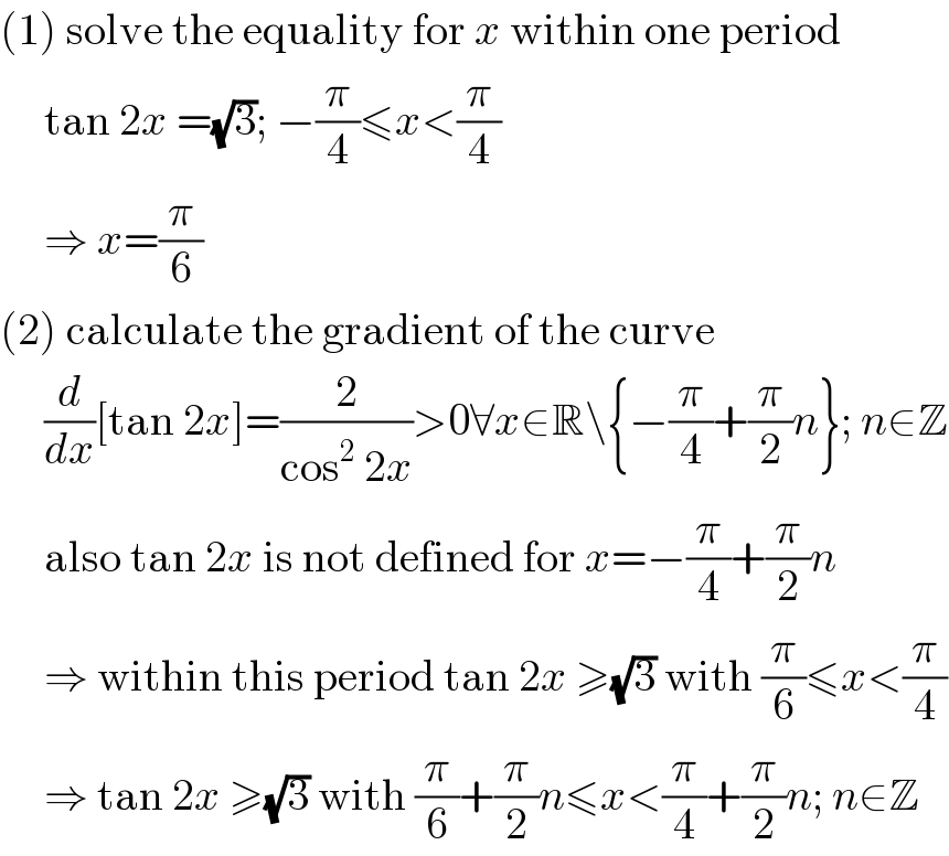 (1) solve the equality for x within one period       tan 2x =(√3); −(π/4)≤x<(π/4)       ⇒ x=(π/6)  (2) calculate the gradient of the curve       (d/dx)[tan 2x]=(2/(cos^2  2x))>0∀x∈R\{−(π/4)+(π/2)n}; n∈Z       also tan 2x is not defined for x=−(π/4)+(π/2)n       ⇒ within this period tan 2x ≥(√3) with (π/6)≤x<(π/4)       ⇒ tan 2x ≥(√3) with (π/6)+(π/2)n≤x<(π/4)+(π/2)n; n∈Z  