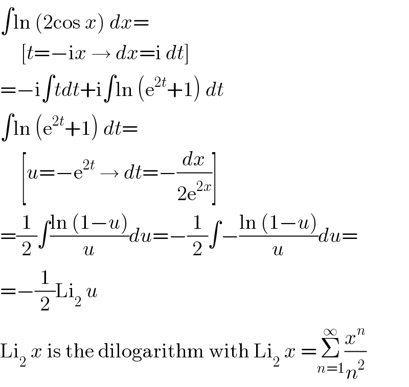 ∫ln (2cos x) dx=       [t=−ix → dx=i dt]  =−i∫tdt+i∫ln (e^(2t) +1) dt  ∫ln (e^(2t) +1) dt=       [u=−e^(2t)  → dt=−(dx/(2e^(2x) ))]  =(1/2)∫((ln (1−u))/u)du=−(1/2)∫−((ln (1−u))/u)du=  =−(1/2)Li_2  u  Li_2  x is the dilogarithm with Li_2  x =Σ_(n=1) ^∞ (x^n /n^2 )  