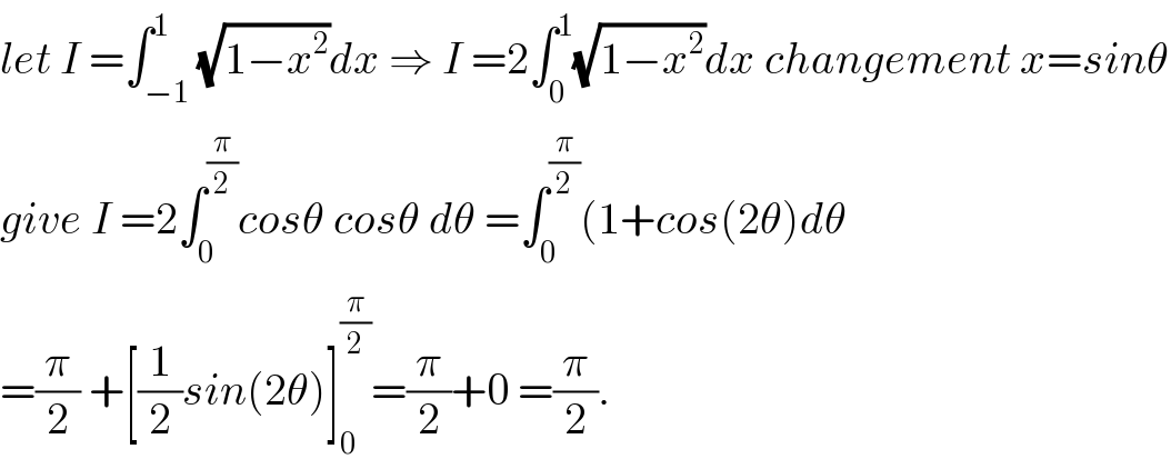 let I =∫_(−1) ^1 (√(1−x^2 ))dx ⇒ I =2∫_0 ^1 (√(1−x^2 ))dx changement x=sinθ  give I =2∫_0 ^(π/2) cosθ cosθ dθ =∫_0 ^(π/2) (1+cos(2θ)dθ  =(π/2) +[(1/2)sin(2θ)]_0 ^(π/2) =(π/2)+0 =(π/2).  