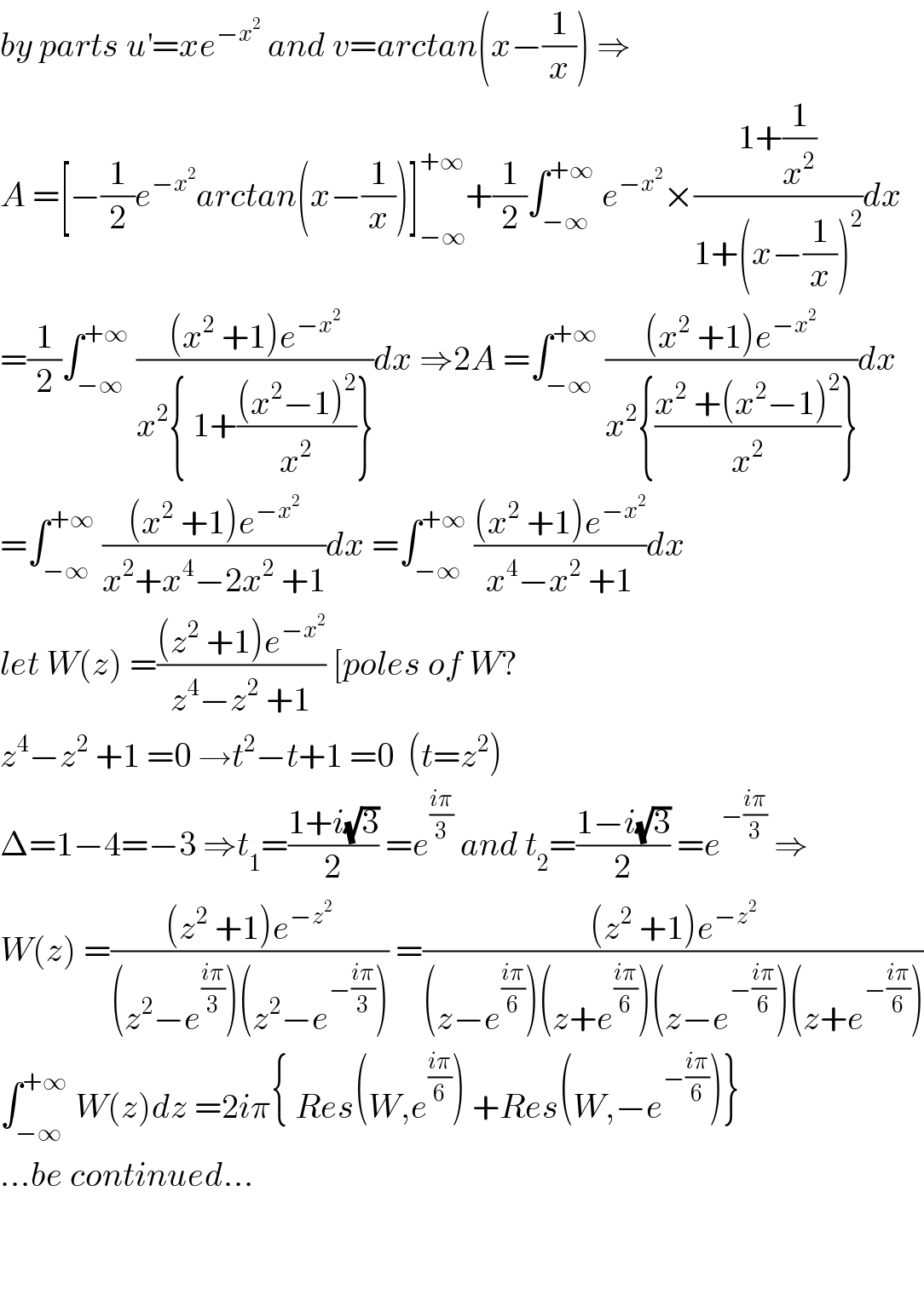 by parts u^′ =xe^(−x^2 )  and v=arctan(x−(1/x)) ⇒  A =[−(1/2)e^(−x^2 ) arctan(x−(1/x))]_(−∞) ^(+∞) +(1/2)∫_(−∞) ^(+∞)  e^(−x^2 ) ×((1+(1/x^2 ))/(1+(x−(1/x))^2 ))dx  =(1/2)∫_(−∞) ^(+∞)  (((x^2  +1)e^(−x^2 ) )/(x^2 { 1+(((x^2 −1)^2 )/x^2 )}))dx ⇒2A =∫_(−∞) ^(+∞)  (((x^2  +1)e^(−x^2 ) )/(x^2 {((x^2  +(x^2 −1)^2 )/x^2 )}))dx  =∫_(−∞) ^(+∞)  (((x^2  +1)e^(−x^2 ) )/(x^2 +x^4 −2x^2  +1))dx =∫_(−∞) ^(+∞)  (((x^2  +1)e^(−x^2 ) )/(x^4 −x^2  +1))dx  let W(z) =(((z^2  +1)e^(−x^2 ) )/(z^4 −z^2  +1)) [poles of W?  z^4 −z^2  +1 =0 →t^2 −t+1 =0  (t=z^2 )  Δ=1−4=−3 ⇒t_1 =((1+i(√3))/2) =e^((iπ)/3)  and t_2 =((1−i(√3))/2) =e^(−((iπ)/3))  ⇒  W(z) =(((z^2  +1)e^(−z^2 ) )/((z^2 −e^((iπ)/3) )(z^2 −e^(−((iπ)/3)) ))) =(((z^2  +1)e^(−z^2 ) )/((z−e^((iπ)/6) )(z+e^((iπ)/6) )(z−e^(−((iπ)/6)) )(z+e^(−((iπ)/6)) )))  ∫_(−∞) ^(+∞)  W(z)dz =2iπ{ Res(W,e^((iπ)/6) ) +Res(W,−e^(−((iπ)/6)) )}  ...be continued...      