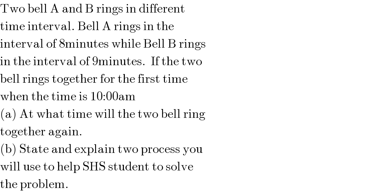Two bell A and B rings in different   time interval. Bell A rings in the   interval of 8minutes while Bell B rings  in the interval of 9minutes.  If the two  bell rings together for the first time   when the time is 10:00am  (a) At what time will the two bell ring  together again.  (b) State and explain two process you   will use to help SHS student to solve   the problem.  