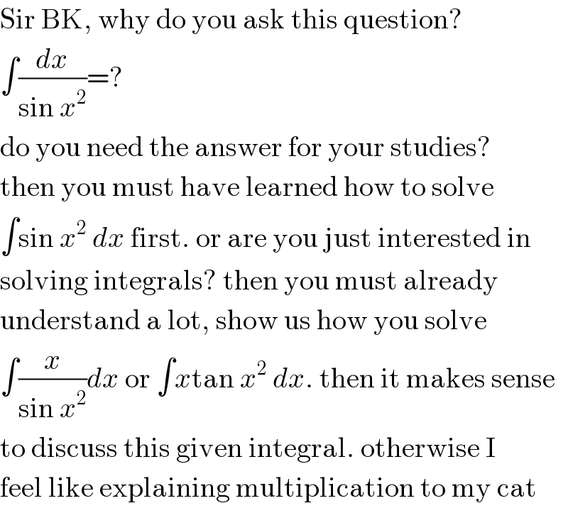 Sir BK, why do you ask this question?  ∫(dx/(sin x^2 ))=?  do you need the answer for your studies?  then you must have learned how to solve  ∫sin x^2  dx first. or are you just interested in  solving integrals? then you must already  understand a lot, show us how you solve  ∫(x/(sin x^2 ))dx or ∫xtan x^2  dx. then it makes sense  to discuss this given integral. otherwise I  feel like explaining multiplication to my cat  