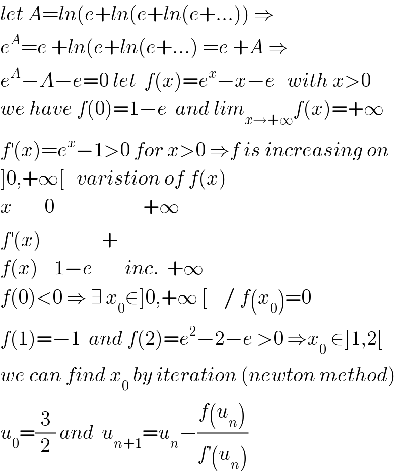 let A=ln(e+ln(e+ln(e+...)) ⇒  e^A =e +ln(e+ln(e+...) =e +A ⇒  e^A −A−e=0 let  f(x)=e^x −x−e   with x>0  we have f(0)=1−e  and lim_(x→+∞) f(x)=+∞  f^′ (x)=e^x −1>0 for x>0 ⇒f is increasing on  ]0,+∞[   varistion of f(x)  x        0                      +∞  f^′ (x)               +  f(x)    1−e        inc.  +∞  f(0)<0 ⇒ ∃ x_0 ∈]0,+∞ [    / f(x_0 )=0  f(1)=−1  and f(2)=e^2 −2−e >0 ⇒x_0  ∈]1,2[  we can find x_0  by iteration (newton method)  u_0 =(3/2) and  u_(n+1) =u_n −((f(u_n ))/(f^′ (u_n )))  