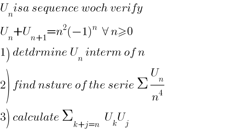 U_n isa sequence woch verify  U_n +U_(n+1) =n^2 (−1)^n   ∀ n≥0  1) detdrmine U_n  interm of n  2) find nsture of the serie Σ (U_n /n^4 )  3) calculate Σ_(k+j=n)   U_k U_j   