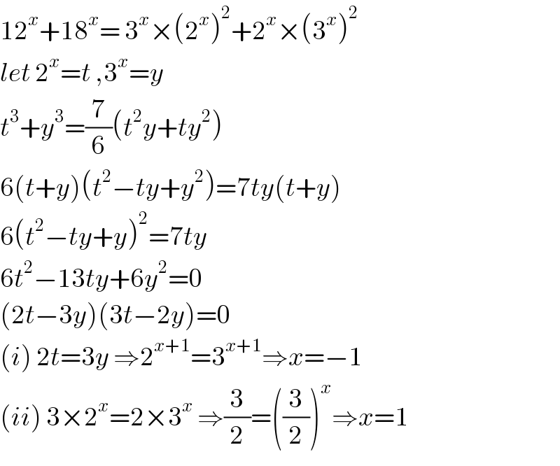 12^x +18^x = 3^x ×(2^x )^2 +2^x ×(3^x )^2   let 2^x =t ,3^x =y  t^3 +y^3 =(7/6)(t^2 y+ty^2 )  6(t+y)(t^2 −ty+y^2 )=7ty(t+y)  6(t^2 −ty+y)^2 =7ty  6t^2 −13ty+6y^2 =0  (2t−3y)(3t−2y)=0  (i) 2t=3y ⇒2^(x+1) =3^(x+1) ⇒x=−1  (ii) 3×2^x =2×3^x  ⇒(3/2)=((3/2))^x ⇒x=1  