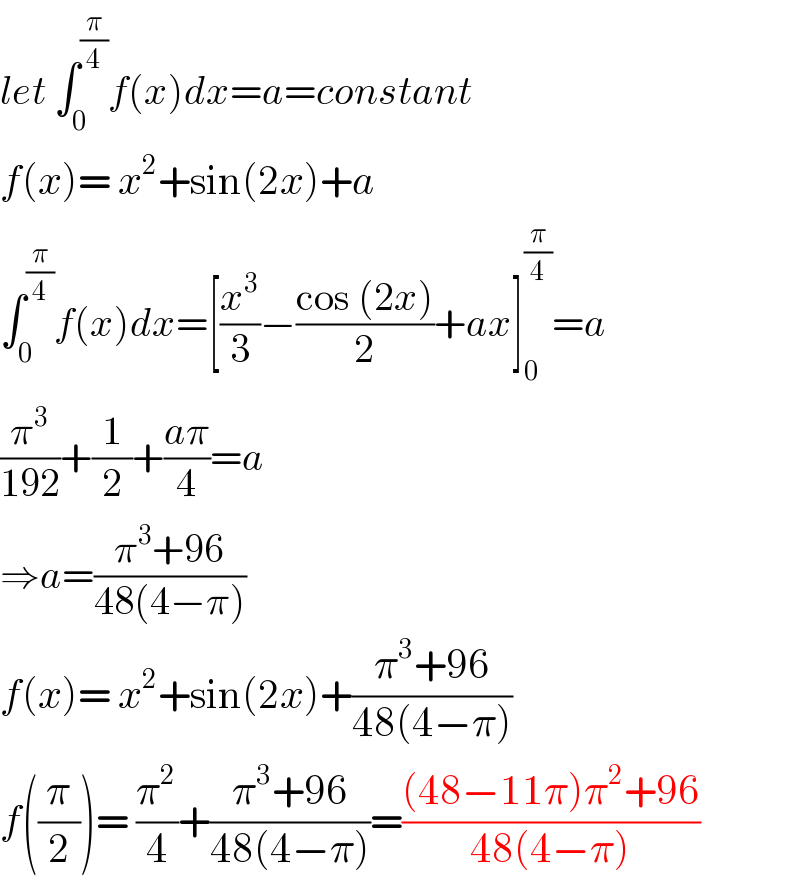 let ∫_0 ^(π/4) f(x)dx=a=constant  f(x)= x^2 +sin(2x)+a  ∫_0 ^(π/4) f(x)dx=[(x^3 /3)−((cos (2x))/2)+ax]_0 ^(π/4) =a  (π^3 /(192))+(1/2)+((aπ)/4)=a  ⇒a=((π^3 +96)/(48(4−π)))  f(x)= x^2 +sin(2x)+((π^3 +96)/(48(4−π)))  f((π/2))= (π^2 /4)+((π^3 +96)/(48(4−π)))=(((48−11π)π^2 +96)/(48(4−π)))  