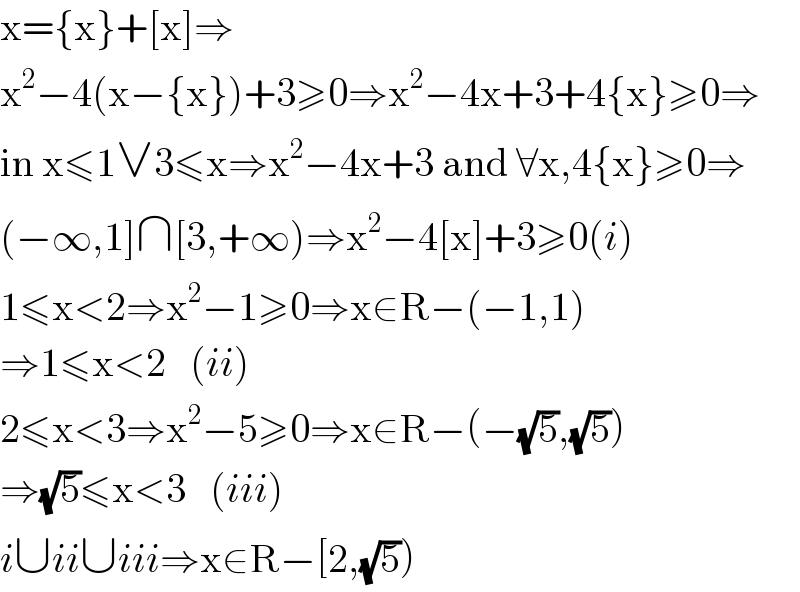 x={x}+[x]⇒  x^2 −4(x−{x})+3≥0⇒x^2 −4x+3+4{x}≥0⇒  in x≤1∨3≤x⇒x^2 −4x+3 and ∀x,4{x}≥0⇒  (−∞,1]∩[3,+∞)⇒x^2 −4[x]+3≥0(i)  1≤x<2⇒x^2 −1≥0⇒x∈R−(−1,1)  ⇒1≤x<2   (ii)  2≤x<3⇒x^2 −5≥0⇒x∈R−(−(√5),(√5))  ⇒(√5)≤x<3   (iii)  i∪ii∪iii⇒x∈R−[2,(√5))  