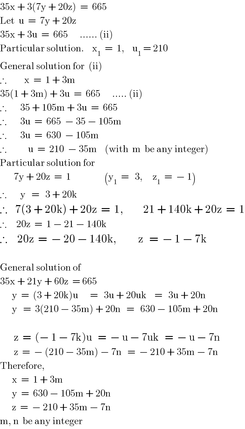 35x + 3(7y + 20z)  =  665  Let  u  =  7y + 20z  35x + 3u  =  665      ...... (ii)  Particular solution.    x_1   =  1,    u_1  = 210  General solution for  (ii)  ∴         x  =  1 + 3m  35(1 + 3m) + 3u  =  665      ..... (ii)  ∴       35 + 105m + 3u  =  665  ∴       3u  =  665  − 35 − 105m  ∴       3u  =  630  − 105m  ∴           u  =  210  − 35m    (with  m  be any integer)  Particular solution for         7y + 20z  =  1                 (y_1   =   3,     z_1   =  − 1)  ∴       y   =   3 + 20k  ∴    7(3 + 20k) + 20z  =  1,          21 + 140k + 20z  =  1  ∴     20z  =  1 − 21 − 140k  ∴     20z  =  − 20 − 140k,           z   =  − 1 − 7k    General solution of  35x + 21y + 60z  = 665        y  =  (3 + 20k)u      =   3u + 20uk    =   3u + 20n        y   =  3(210 − 35m) + 20n   =   630 − 105m + 20n           z  =  (− 1 − 7k)u   =  − u − 7uk   =  − u − 7n         z  =  − (210 − 35m) − 7n   =  − 210 + 35m − 7n  Therefore,        x  =  1 + 3m        y  =  630 − 105m + 20n        z  =  − 210 + 35m − 7n  m, n  be any integer  