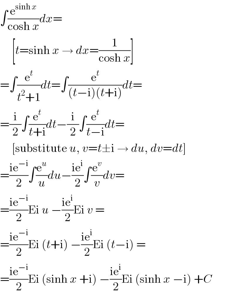 ∫(e^(sinh x) /(cosh x))dx=       [t=sinh x → dx=(1/(cosh x))]  =∫(e^t /(t^2 +1))dt=∫(e^t /((t−i)(t+i)))dt=  =(i/2)∫(e^t /(t+i))dt−(i/2)∫(e^t /(t−i))dt=       [substitute u, v=t±i → du, dv=dt]  =((ie^(−i) )/2)∫(e^u /u)du−((ie^i )/2)∫(e^v /v)dv=  =((ie^(−i) )/2)Ei u −((ie^i )/2)Ei v =  =((ie^(−i) )/2)Ei (t+i) −((ie^i )/2)Ei (t−i) =  =((ie^(−i) )/2)Ei (sinh x +i) −((ie^i )/2)Ei (sinh x −i) +C  