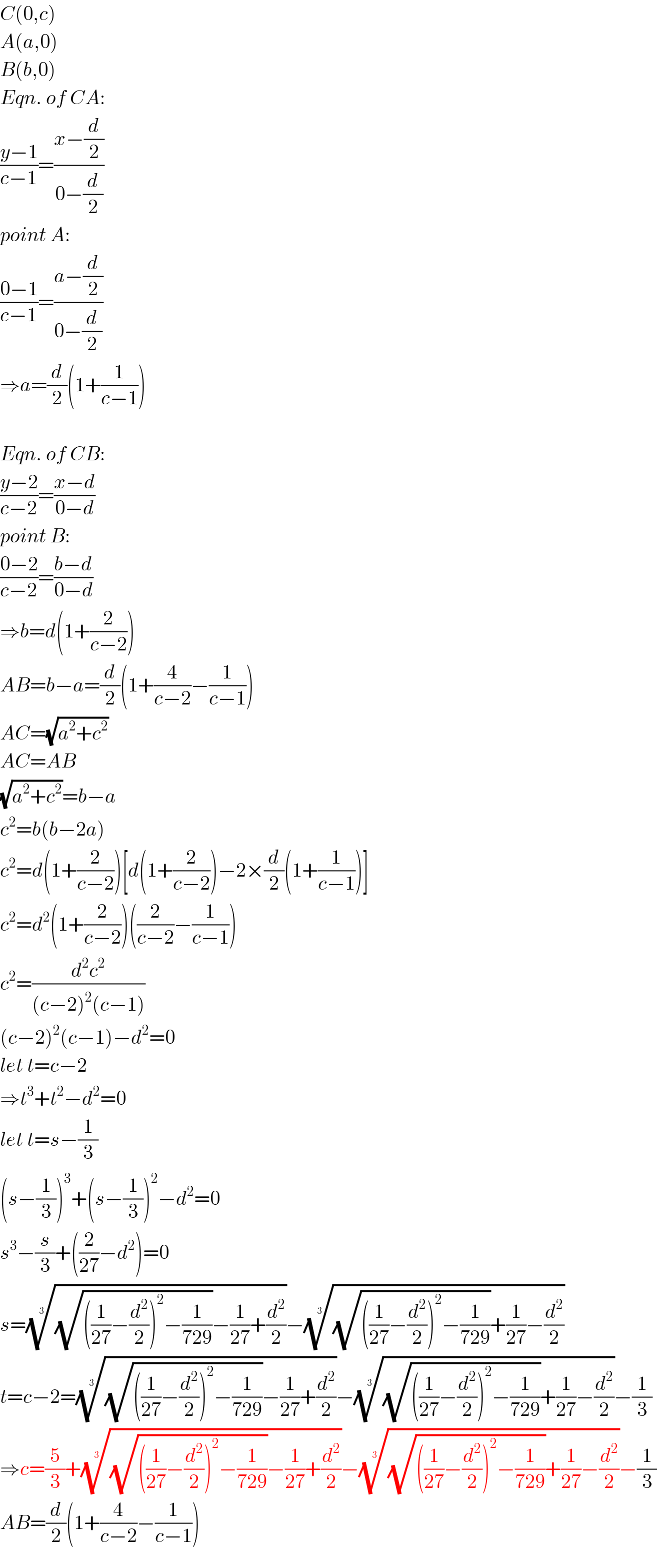 C(0,c)  A(a,0)  B(b,0)  Eqn. of CA:  ((y−1)/(c−1))=((x−(d/2))/(0−(d/2)))  point A:  ((0−1)/(c−1))=((a−(d/2))/(0−(d/2)))  ⇒a=(d/2)(1+(1/(c−1)))    Eqn. of CB:  ((y−2)/(c−2))=((x−d)/(0−d))  point B:  ((0−2)/(c−2))=((b−d)/(0−d))  ⇒b=d(1+(2/(c−2)))  AB=b−a=(d/2)(1+(4/(c−2))−(1/(c−1)))  AC=(√(a^2 +c^2 ))  AC=AB  (√(a^2 +c^2 ))=b−a  c^2 =b(b−2a)  c^2 =d(1+(2/(c−2)))[d(1+(2/(c−2)))−2×(d/2)(1+(1/(c−1)))]  c^2 =d^2 (1+(2/(c−2)))((2/(c−2))−(1/(c−1)))  c^2 =(d^2 c^2 /((c−2)^2 (c−1)))  (c−2)^2 (c−1)−d^2 =0  let t=c−2  ⇒t^3 +t^2 −d^2 =0  let t=s−(1/3)  (s−(1/3))^3 +(s−(1/3))^2 −d^2 =0  s^3 −(s/3)+((2/(27))−d^2 )=0  s=(((√(((1/(27))−(d^2 /2))^2 −(1/(729))))−(1/(27))+(d^2 /2)))^(1/3) −(((√(((1/(27))−(d^2 /2))^2 −(1/(729))))+(1/(27))−(d^2 /2)))^(1/3)   t=c−2=(((√(((1/(27))−(d^2 /2))^2 −(1/(729))))−(1/(27))+(d^2 /2)))^(1/3) −(((√(((1/(27))−(d^2 /2))^2 −(1/(729))))+(1/(27))−(d^2 /2)))^(1/3) −(1/3)  ⇒c=(5/3)+(((√(((1/(27))−(d^2 /2))^2 −(1/(729))))−(1/(27))+(d^2 /2)))^(1/3) −(((√(((1/(27))−(d^2 /2))^2 −(1/(729))))+(1/(27))−(d^2 /2)))^(1/3) −(1/3)  AB=(d/2)(1+(4/(c−2))−(1/(c−1)))  