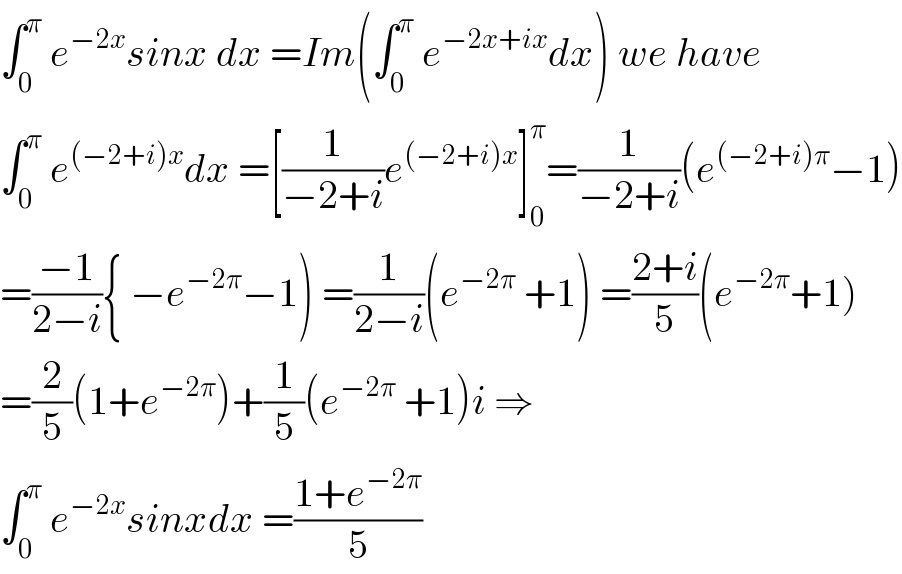 ∫_0 ^π  e^(−2x) sinx dx =Im(∫_0 ^π  e^(−2x+ix) dx) we have  ∫_0 ^π  e^((−2+i)x) dx =[(1/(−2+i))e^((−2+i)x) ]_0 ^π =(1/(−2+i))(e^((−2+i)π) −1)  =((−1)/(2−i)){ −e^(−2π) −1) =(1/(2−i))(e^(−2π)  +1) =((2+i)/5)(e^(−2π) +1)  =(2/5)(1+e^(−2π) )+(1/5)(e^(−2π)  +1)i ⇒  ∫_0 ^π  e^(−2x) sinxdx =((1+e^(−2π) )/5)  