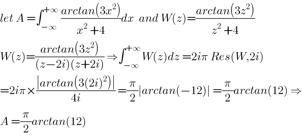 let A =∫_(−∞) ^(+∞)  ((arctan(3x^2 ))/(x^2  +4))dx  and W(z)=((arctan(3z^2 ))/(z^2  +4))  W(z)=((arctan(3z^2 ))/((z−2i)(z+2i))) ⇒∫_(−∞) ^(+∞ ) W(z)dz =2iπ Res(W,2i)  =2iπ×((∣arctan(3(2i)^2 )∣)/(4i)) =(π/2)∣arctan(−12)∣ =(π/2)arctan(12) ⇒  A =(π/2)arctan(12)  