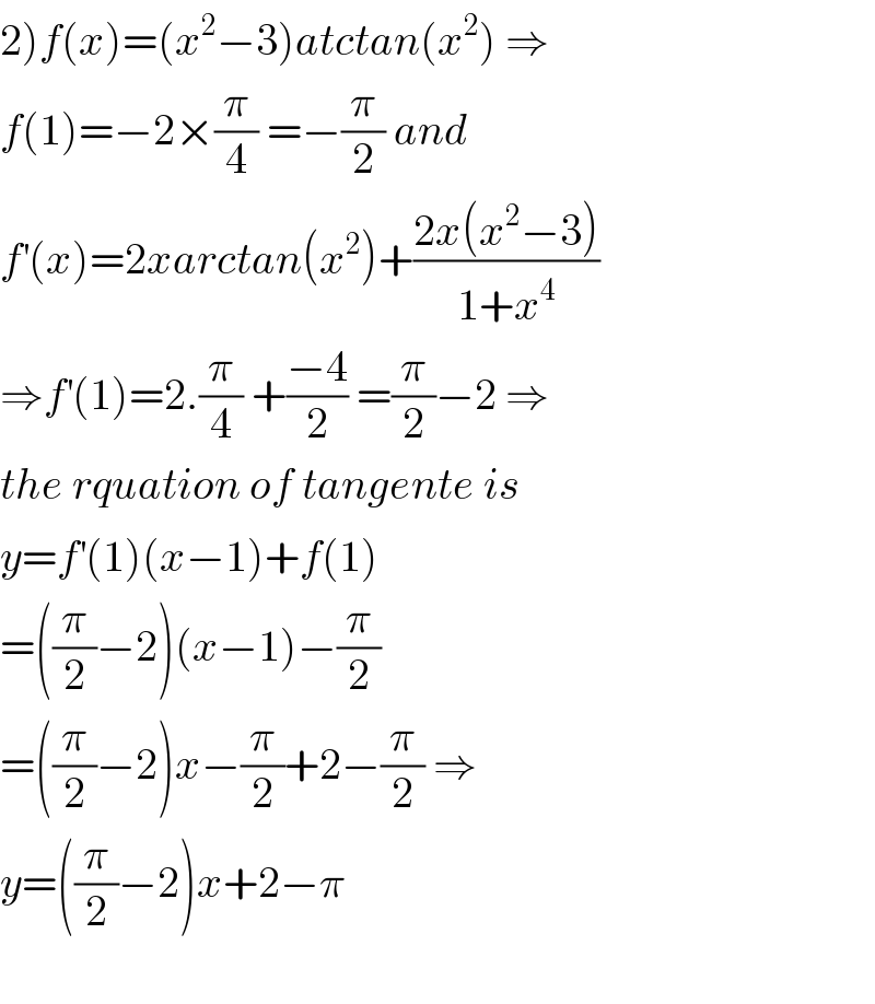 2)f(x)=(x^2 −3)atctan(x^2 ) ⇒  f(1)=−2×(π/4) =−(π/2) and  f^′ (x)=2xarctan(x^2 )+((2x(x^2 −3))/(1+x^4 ))  ⇒f^′ (1)=2.(π/4) +((−4)/2) =(π/2)−2 ⇒  the rquation of tangente is  y=f^′ (1)(x−1)+f(1)  =((π/2)−2)(x−1)−(π/2)  =((π/2)−2)x−(π/2)+2−(π/2) ⇒  y=((π/2)−2)x+2−π    