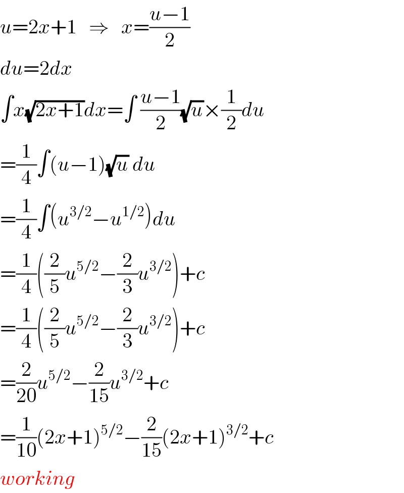 u=2x+1   ⇒   x=((u−1)/2)  du=2dx  ∫x(√(2x+1))dx=∫ ((u−1)/2)(√u)×(1/2)du  =(1/4)∫(u−1)(√u) du  =(1/4)∫(u^(3/2) −u^(1/2) )du  =(1/4)((2/5)u^(5/2) −(2/3)u^(3/2) )+c  =(1/4)((2/5)u^(5/2) −(2/3)u^(3/2) )+c  =(2/(20))u^(5/2) −(2/(15))u^(3/2) +c  =(1/(10))(2x+1)^(5/2) −(2/(15))(2x+1)^(3/2) +c  working  