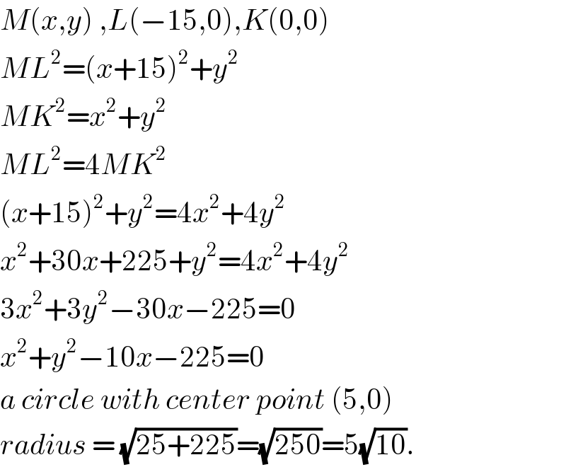 M(x,y) ,L(−15,0),K(0,0)  ML^2 =(x+15)^2 +y^2   MK^2 =x^2 +y^2   ML^2 =4MK^2   (x+15)^2 +y^2 =4x^2 +4y^2   x^2 +30x+225+y^2 =4x^2 +4y^2   3x^2 +3y^2 −30x−225=0  x^2 +y^2 −10x−225=0  a circle with center point (5,0)  radius = (√(25+225))=(√(250))=5(√(10)).  