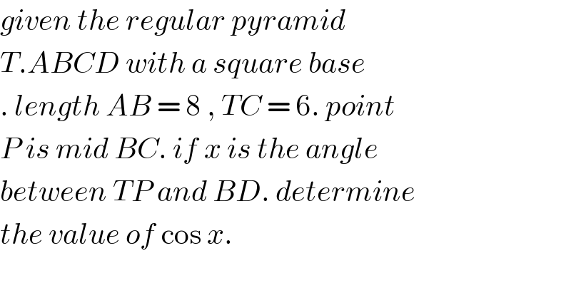 given the regular pyramid  T.ABCD with a square base  . length AB = 8 , TC = 6. point  P is mid BC. if x is the angle   between TP and BD. determine  the value of cos x.  