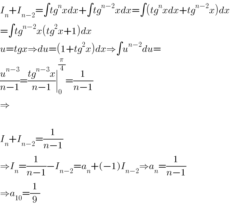 I_n +I_(n−2) =∫tg^n xdx+∫tg^(n−2) xdx=∫(tg^n xdx+tg^(n−2) x)dx  =∫tg^(n−2) x(tg^2 x+1)dx  u=tgx⇒du=(1+tg^2 x)dx⇒∫u^(n−2) du=  (u^(n−3) /(n−1))=((tg^(n−3) x)/(n−1))∣_0 ^(π/4) =(1/(n−1))  ⇒    I_n +I_(n−2) =(1/(n−1))  ⇒I_n =(1/(n−1))−I_(n−2) =a_n +(−1)I_(n−2) ⇒a_n =(1/(n−1))  ⇒a_(10) =(1/9)    