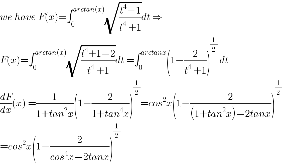 we have F(x)=∫_0 ^(arctan(x)) (√((t^4 −1)/(t^4  +1)))dt ⇒  F(x)=∫_0 ^(arctan(x)) (√((t^4 +1−2)/(t^4  +1)))dt =∫_0 ^(arctanx) (1−(2/(t^4  +1)))^(1/2)  dt  (dF/dx)(x) =(1/(1+tan^2 x))(1−(2/(1+tan^4 x)))^(1/2) =cos^2 x(1−(2/((1+tan^2 x)−2tanx)))^(1/2)   =cos^2 x(1−(2/(cos^4 x−2tanx)))^(1/2)   