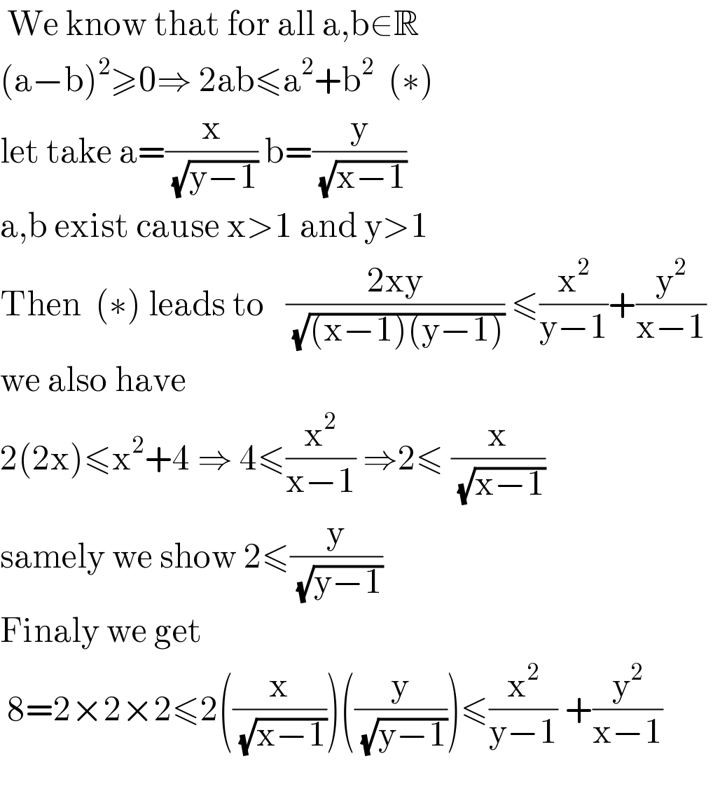  We know that for all a,b∈R   (a−b)^2 ≥0⇒ 2ab≤a^2 +b^2   (∗)  let take a=(x/(√(y−1))) b=(y/(√(x−1)))     a,b exist cause x>1 and y>1  Then  (∗) leads to   ((2xy)/(√((x−1)(y−1)))) ≤(x^2 /(y−1))+(y^2 /(x−1))   we also have   2(2x)≤x^2 +4 ⇒ 4≤(x^2 /(x−1)) ⇒2≤ (x/(√(x−1)))   samely we show 2≤(y/(√(y−1)))   Finaly we get   8=2×2×2≤2((x/(√(x−1))))((y/(√(y−1))))≤(x^2 /(y−1)) +(y^2 /(x−1))     