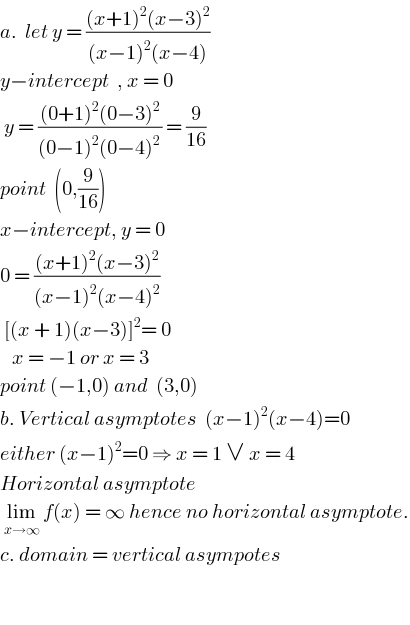 a.  let y = (((x+1)^2 (x−3)^2 )/((x−1)^2 (x−4)))  y−intercept  , x = 0   y = (((0+1)^2 (0−3)^2 )/((0−1)^2 (0−4)^(2 ) )) = (9/(16))  point  (0,(9/(16)))  x−intercept, y = 0  0 = (((x+1)^2 (x−3)^2 )/((x−1)^2 (x−4)^2 ))   [(x + 1)(x−3)]^2 = 0     x = −1 or x = 3  point (−1,0) and  (3,0)  b. Vertical asymptotes  (x−1)^2 (x−4)=0  either (x−1)^2 =0 ⇒ x = 1 ∨ x = 4  Horizontal asymptote    lim_(x→∞)  f(x) = ∞ hence no horizontal asymptote.  c. domain = vertical asympotes      